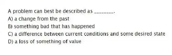 A problem can best be described as ________.
A) a change from the past
B) something bad that has happened
C) a difference between current conditions and some desired state
D) a loss of something of value