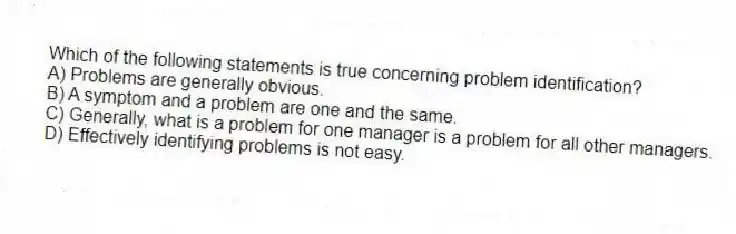 Which of the following statements is true concerning problem identification?
A) Problems are generally obvious.
B) A symptom and a problem are one and the same.
C) Generally, what is a problem for one manager is a problem for all other managers.
D) Effectively identifying problems is not easy.