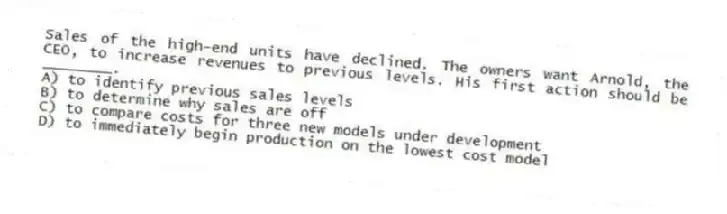 Sales of the high-end units have declined. The owners want Arnold, the CEO, to increase revenues to previous levels. His first action should be ________.
A) to identify previous sales levels
B) to determine why sales are off
C) to compare costs for three new models under development
D) to immediately begin production on the lowest cost model