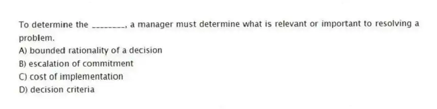 To determine the ________, a manager must determine what is relevant or important to resolving a problem.
A) bounded rationality of a decision
B) escalation of commitment
C) cost of implementation
D) decision criteria