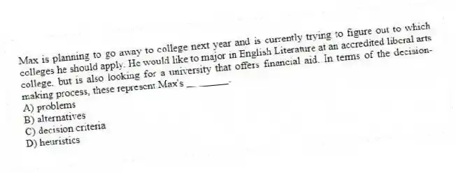 Max is planning to go away to college next year and is currently trying to figure out to which colleges he should apply. He would like to major in English Literature at an accredited liberal arts college, but is also looking for a university that offers financial aid. In terms of the decision-making process, these represent Max's ________.
A) problems
B) alternatives
C) decision criteria
D) heuristics
