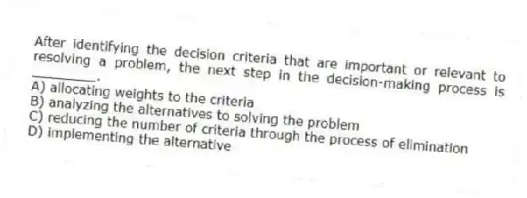 After identifying the decision criteria that are important or relevant to resolving a problem, the next step in the decision-making process is ________.
A) allocating weights to the criteria
B) analyzing the alternatives to solving the problem
C) reducing the number of criteria through the process of elimination
D) implementing the alternative