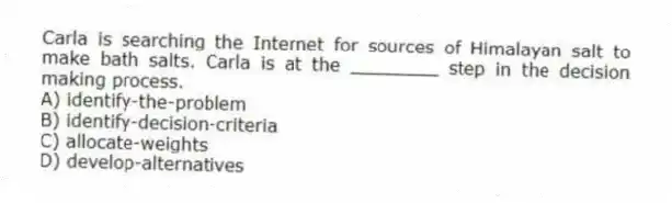 Carla is searching the Internet for sources of Himalayan salt to make bath salts. Carla is at the ________ step in the decision making process.
A) identify-the-problem
B) identify-decision-criteria
C) allocate-weights
D) develop-alternatives