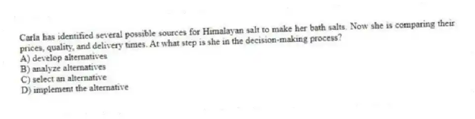 Carla has identified several possible sources for Himalayan salt to make her bath salts. Now she is comparing their prices, quality, and delivery times. At what step is she in the decision-making process?
A) develop alternatives
B) analyze alternatives
C) select an alternative
D) implement the alternative