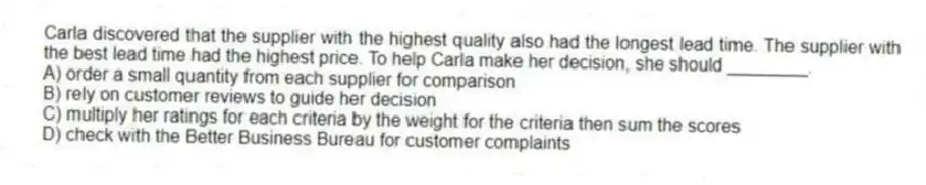 Carla discovered that the supplier with the highest quality also had the longest lead time. The supplier with the best lead time had the highest price. To help Carla make her decision, she should ________.
A) order a small quantity from each supplier for comparison
B) rely on customer reviews to guide her decision
C) multiply her ratings for each criteria by the weight for the criteria then sum the scores
D) check with the Better Business Bureau for customer complaints