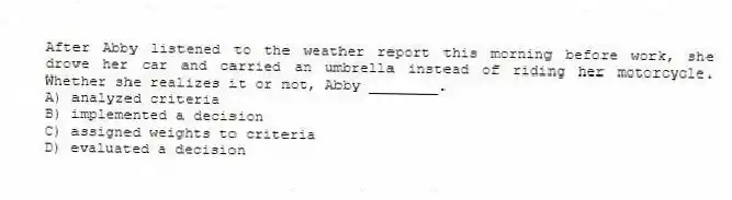 After Abby listened to the weather report this morning before work, she drove her car and carried an umbrella instead of riding her motorcycle. Whether she realizes it or not, Abby ________.
A) analyzed criteria
B) implemented a decision
C) assigned weights to criteria
D) evaluated a decision