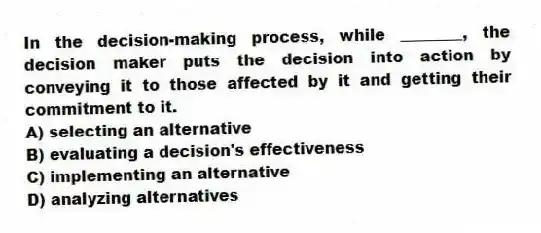 In the decision-making process, while ________, the decision maker puts the decision into action by conveying it to those affected by it and getting their commitment to it.
A) selecting an alternative
B) evaluating a decision's effectiveness
C) implementing an alternative
D) analyzing alternatives