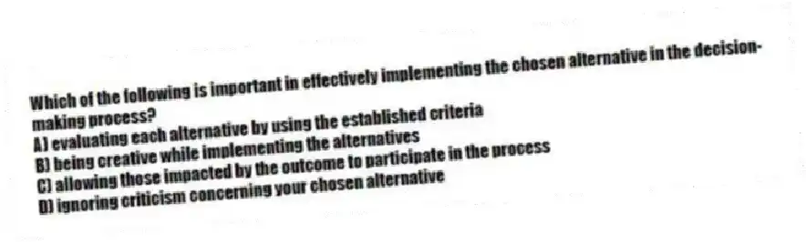 Which of the following is important in effectively implementing the chosen alternative in the decision-making process?
A) evaluating each alternative by using the established criteria
B) being creative while implementing the alternatives
C) allowing those impacted by the outcome to participate in the process
D) ignoring criticism concerning your chosen alternative