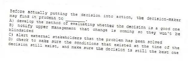 Before actually putting the decision into action, the decision-maker may find it prudent to ________.
A) develop the method of evaluating whether the decision is a good one
B) notify upper management that change is coming so they won't be blindsided
C) alert external stakeholders that the problem has been solved
D) check to make sure the conditions that existed at the time of the decision still exist, and make sure the decision is still the best one