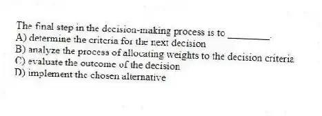 The final step in the decision-making process is to ________.
A) determine the criteria for the next decision
B) analyze the process of allocating weights to the decision criteria
C) evaluate the outcome of the decision
D) implement the chosen alternative