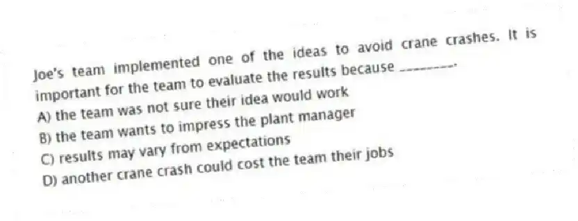 Joe's team implemented one of the ideas to avoid crane crashes. It is important for the team to evaluate the results because ________.
A) the team was not sure their idea would work
B) the team wants to impress the plant manager
C) results may vary from expectations
D) another crane crash could cost the team their jobs