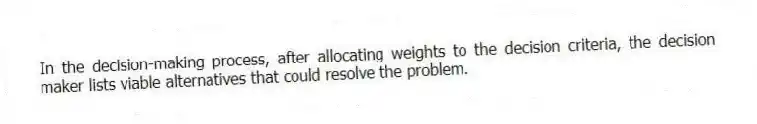 In the decision-making process, after allocating weights to the decision criteria, the decision maker lists viable alternatives that could resolve the problem.