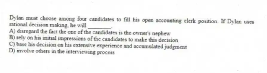 Dylan must choose among four candidates to fill his open accounting clerk position. If Dylan uses rational decision making, he will ________.
A) disregard the fact the one of the candidates is the owner's nephew
B) rely on his initial impressions of the candidates to make this decision
C) base his decision on his extensive experience and accumulated judgment
D) involve others in the interviewing process