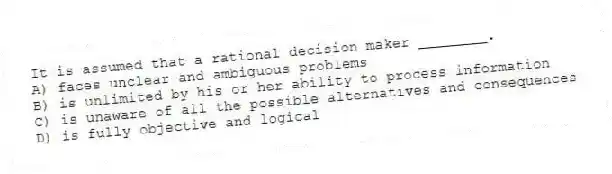It is assumed that a rational decision maker ________.
A) faces unclear and ambiguous problems
B) is unlimited by his or her ability to process information
C) is unaware of all the possible alternatives and consequences
D) is fully objective and logical