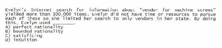 Evelyn's Internet search for information about "vendor for machine screws" yielded more than 100,000 items. Evelyn did not have time or resources to pursue each of these so she limited her search to only vendors in her state. By doing this, Evelyn used ________.
A) perfect rationality
B) bounded rationality
C) satisficing
D) intuition