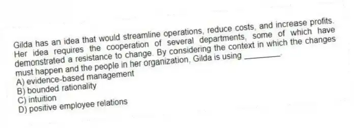 Gilda has an idea that would streamline operations, reduce costs, and increase profits. Her idea requires the cooperation of several departments, some of which have demonstrated a resistance to change. By considering the context in which the changes must happen and the people in her organization, Gilda is using ________.
A) evidence-based management
B) bounded rationality
C) intuition
D) positive employee relations
