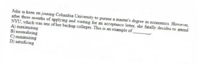Julie is keen on joining Columbia University to pursue a master's degree in economics. However, after three months of applying and waiting for an acceptance letter, she finally decides to attend NYU, which was one of her backup colleges. This is an example of ________.
A) maximizing
B) neutralizing
C) minimizing
D) satisficing