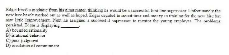 Edgar hired a graduate from his alma mater, thinking he would be a successful first line supervisor. Unfortunately the new hire hasn't worked out as well as hoped. Edgar decided to invest time and money in training for the new hire but saw little improvement. Next he assigned a successful supervisor to mentor the young employee. The problems persisted. Edgar is displaying ________.
A) bounded rationality
B) irrational behavior
C) poor judgment
D) escalation of commitment