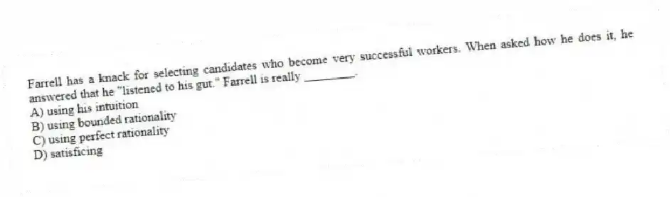 Farrell has a knack for selecting candidates who become very successful workers. When asked how he does it, he answered that he "listened to his gut." Farrell is really ________.
A) using his intuition
B) using bounded rationality
C) using perfect rationality
D) satisficing