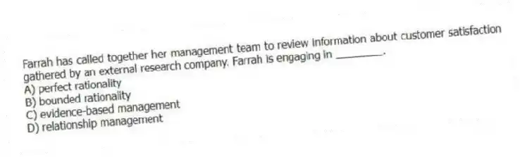 Farrah has called together her management team to review information about customer satisfaction gathered by an external research company. Farrah is engaging in ________.
A) perfect rationality
B) bounded rationality
C) evidence-based management
D) relationship management