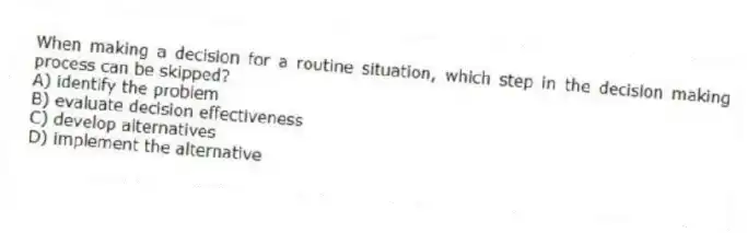 When making a decision for a routine situation, which step in the decision making process can be skipped?
A) identify the problem
B) evaluate decision effectiveness
C) develop alternatives
D) implement the alternative