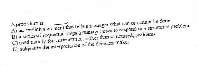 A procedure is ________.
A) an explicit statement that tells a manager what can or cannot be done
B) a series of sequential steps a manager uses to respond to a structured problem
C) used mainly for unstructured, rather than structured, problems
D) subject to the interpretation of the decision maker