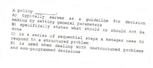 A policy ________.
A) typically serves as a guideline for decision making by setting general parameters
B) specifically states what should or should not be done
C) is a series of sequential steps a manager uses to respond to a structured problem
D) is used when dealing with unstructured problems and non-programmed decisions
