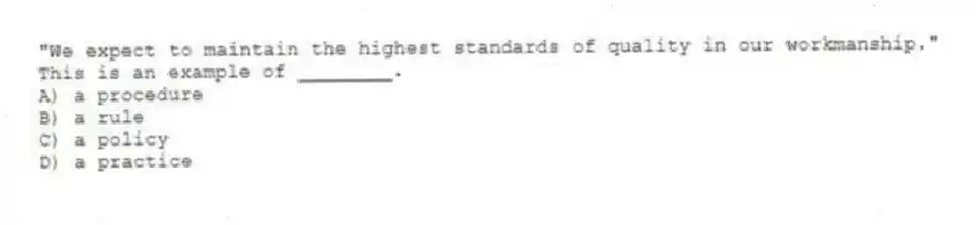 "We expect to maintain the highest standards of quality in our workmanship." This is an example of ________.
A) a procedure
B) a rule
C) a policy
D) a practice