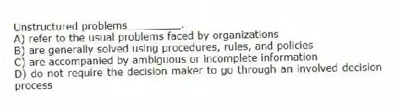 Unstructured problems ________.
A) refer to the usual problems faced by organizations
B) are generally solved using procedures, rules, and policies
C) are accompanied by ambiguous or incomplete information
D) do not require the decision maker to go through an involved decision process