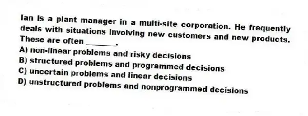 Ian is a plant manager in a multi-site corporation. He frequently deals with situations involving new customers and new products. These are often ________.
A) non-linear problems and risky decisions
B) structured problems and programmed decisions
C) uncertain problems and linear decisions
D) unstructured problems and nonprogrammed decisions