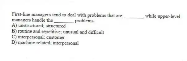First-line managers tend to deal with problems that are ________ while upper-level managers handle the ________ problems.
A) unstructured; structured
B) routine and repetitive; unusual and difficult
C) interpersonal; customer
D) machine-related; interpersonal