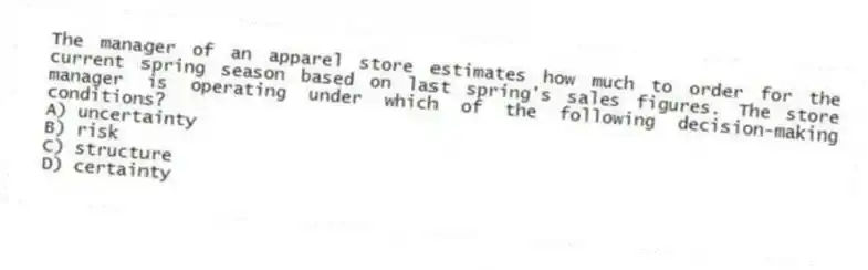 The manager of an apparel store estimates how much to order for the current spring season based on last spring's sales figures. The store manager is operating under which of the following decision-making conditions?
A) uncertainty
B) risk
C) structure
D) certainty