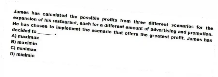 James has calculated the possible profits from three different scenarios for the expansion of his restaurant, each for a different amount of advertising and promotion. He has chosen to implement the scenario that offers the greatest profit. James has decided to ________.
A) maximax
B) maximin
C) minimax
D) minimin