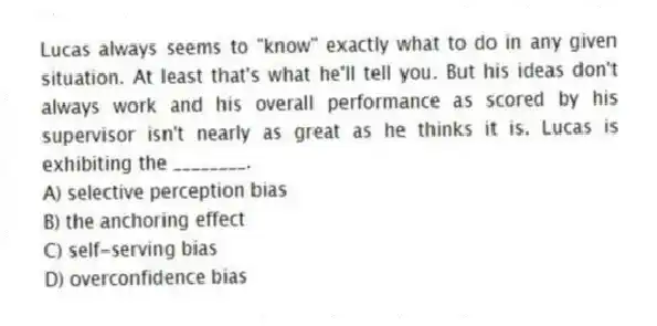 Lucas always seems to "know" exactly what to do in any given situation. At least that's what he'll tell you. But his ideas don't always work and his overall performance as scored by his supervisor isn't nearly as great as he thinks it is. Lucas is exhibiting the ________.
A) selective perception bias
B) the anchoring effect
C) self-serving bias
D) overconfidence bias