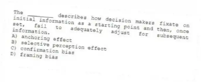 The ________ describes how decision makers fixate on initial information as a starting point and then, once set, fail to adequately adjust for subsequent information.
A) anchoring effect
B) selective perception effect
C) confirmation bias
D) framing bias