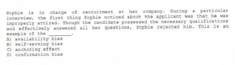 Sophie is in charge of recruitment at her company. During a particular interview, the first thing Sophie noticed about the applicant was that he was improperly attired. Though the candidate possessed the necessary qualifications and effectively answered all her questions, Sophie rejected him. This is an example of the ________.
A) availability bias
B) self-serving bias
C) anchoring effect
D) confirmation bias