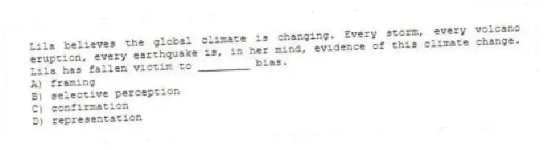 Lila believes the global climate is changing. Every storm, every volcano eruption, every earthquake is, in her mind, evidence of this climate change. Lila has fallen victim to ________ bias.
A) framing
B) selective perception
C) confirmation
D) representation