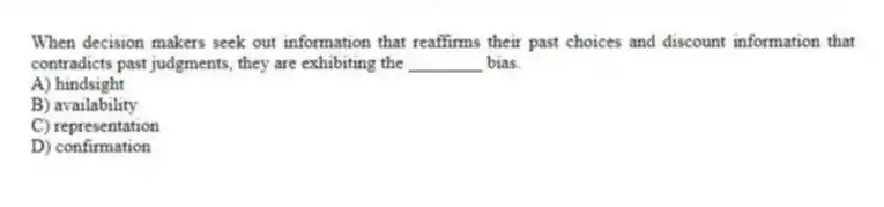 When decision makers seek out information that reaffirms their past choices and discount information that contradicts past judgments, they are exhibiting the ________ bias.
A) hindsight
B) availability
C) representation
D) confirmation