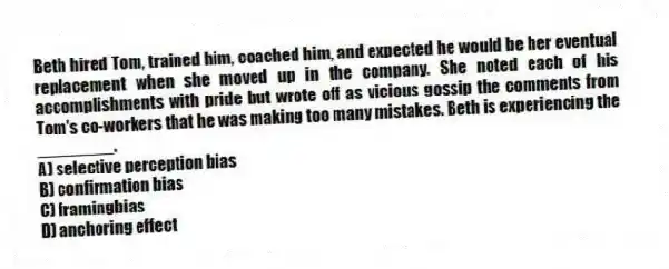 Beth hired Tom, trained him, coached him, and expected he would be her eventual replacement when she moved up in the company. She noted each of his accomplishments with pride but wrote off as vicious gossip the comments from Tom's co-workers that he was making too many mistakes. Beth is experiencing the ________.
A) selective perception bias
B) confirmation bias
C) framingbias
D) anchoring effect