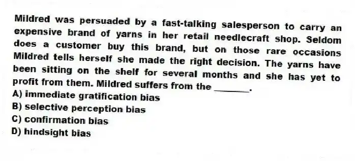 Mildred was persuaded by a fast-talking salesperson to carry an expensive brand of yarns in her retail needlecraft shop. Seldom does a customer buy this brand, but on those rare occasions Mildred tells herself she made the right decision. The yarns have been sitting on the shelf for several months and she has yet to profit from them. Mildred suffers from the ________.
A) immediate gratification bias
B) selective perception bias
C) confirmation bias
D) hindsight bias