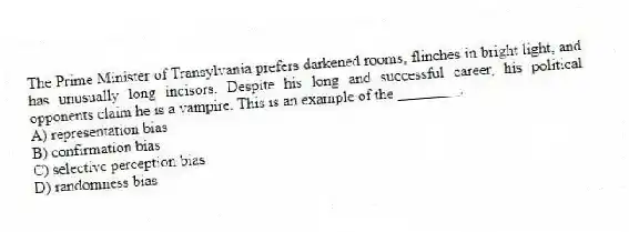 The Prime Minister of Transylvania prefers darkened rooms, flinches in bright light, and has unusually long incisors. Despite his long and successful career, his political opponents claim he is a vampire. This is an example of the ________.
A) representation bias
B) confirmation bias
C) selective perception bias
D) randomness bias