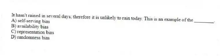 It hasn't rained in several days; therefore it is unlikely to rain today. This is an example of the ________.
A) self-serving bias
B) availability bias
C) representation bias
D) randomness bias