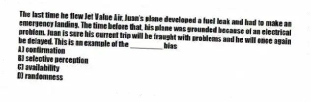 The last time he flew Jet Value Air, Juan's plane developed a fuel leak and had to make an emergency landing. The time before that, his plane was grounded because of an electrical problem. Juan is sure his current trip will be fraught with problems and he will once again be delayed. This is an example of the ________ bias
A) confirmation
B) selective perception
C) availability
D) randomness