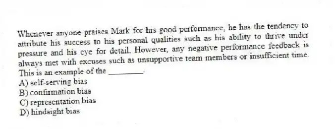Whenever anyone praises Mark for his good performance, he has the tendency to attribute his success to his personal qualities such as his ability to thrive under pressure and his eye for detail. However, any negative performance feedback is always met with excuses such as unsupportive team members or insufficient time. This is an example of the ________.
A) self-serving bias
B) confirmation bias
C) representation bias
D) hindsight bias