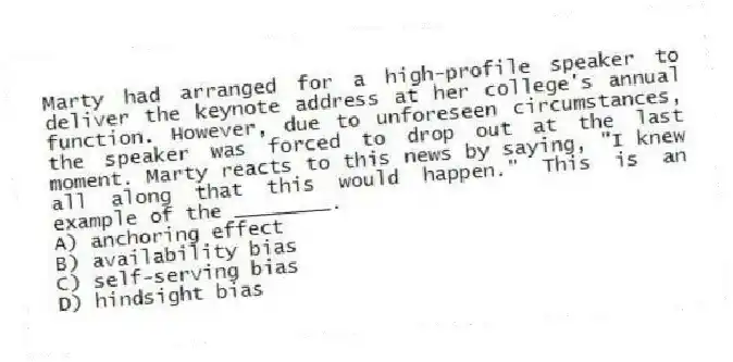 Marty had arranged for a high-profile speaker to deliver the keynote address at her college's annual function. However, due to unforeseen circumstances, the speaker was forced to drop out at the last moment. Marty reacts to this news by saying, "I knew all along that this would happen." This is an example of the ________.
A) anchoring effect
B) availability bias
C) self-serving bias
D) hindsight bias