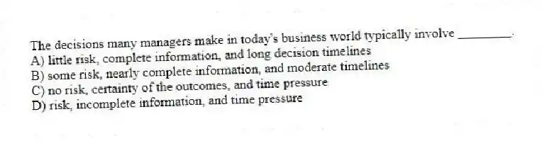 The decisions many managers make in today's business world typically involve ________.
A) little risk, complete information, and long decision timelines
B) some risk, nearly complete information, and moderate timelines
C) no risk, certainty of the outcomes, and time pressure
D) risk, incomplete information, and time pressure