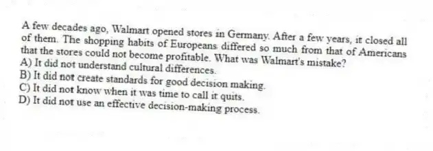 A few decades ago, Walmart opened stores in Germany. After a few years, it closed all of them. The shopping habits of Europeans differed so much from that of Americans that the stores could not become profitable. What was Walmart's mistake?
A) It did not understand cultural differences.
B) It did not create standards for good decision making.
C) It did not know when it was time to call it quits.
D) It did not use an effective decision-making process.