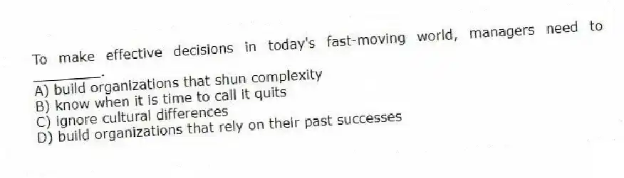 To make effective decisions in today's fast-moving world, managers need to ________.
A) build organizations that shun complexity
B) know when it is time to call it quits
C) ignore cultural differences
D) build organizations that rely on their past successes
