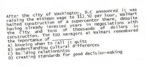 After the city of Washington, D.C announced it was raising the minimum wage to $12.50 per hour, WalMart halted construction of a supercenter there, despite having already invested years in negotiations with the City and tens of thousands of dollars in construction. The top managers at WalMart remembered the importance of ________.
A) knowing when to call it quits
B) understanding cultural differences
C) building relationships
D) creating standards for good decision-making
