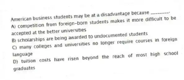 American business students may be at a disadvantage because ________.
A) competition from foreign-born students makes it more difficult to be accepted at the better universities
B) scholarships are being awarded to undocumented students
C) many colleges and universities no longer require courses in foreign language
D) tuition costs have risen beyond the reach of most high school graduates